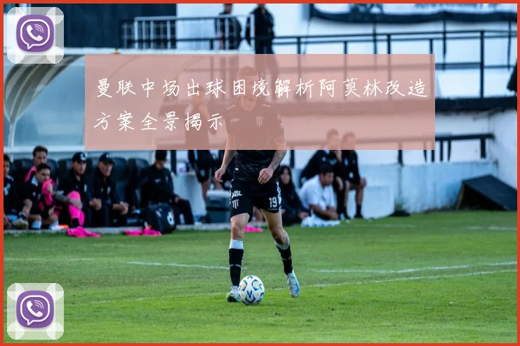曼联中场出球困境解析阿莫林改造方案全景揭示