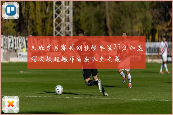 文班季后赛再创佳绩单场25分加盖帽次数超越邓肯成队史之最