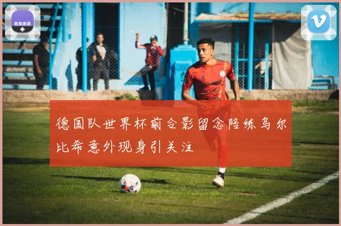 德国队世界杯前合影留念陪练乌尔比希意外现身引关注