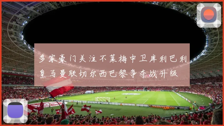 多家豪门关注不莱梅中卫库利巴利皇马曼联切尔西巴黎争夺战升级