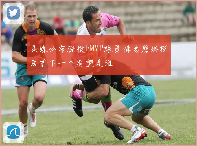 美媒公布现役FMVP球员排名詹姆斯居首下一个有望是谁