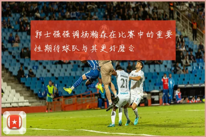 郭士强强调杨瀚森在比赛中的重要性期待球队与其更好磨合