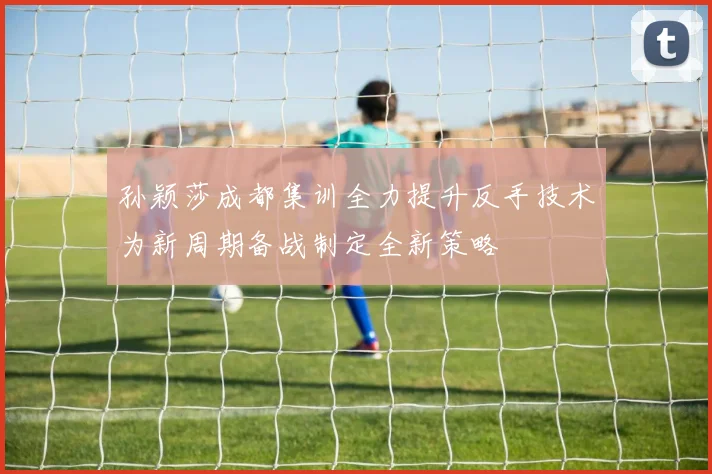 孙颖莎成都集训全力提升反手技术为新周期备战制定全新策略