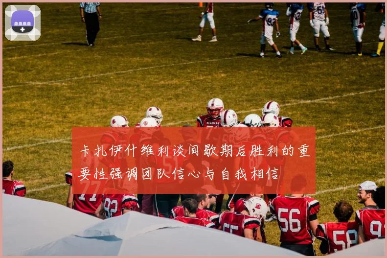卡扎伊什维利谈间歇期后胜利的重要性强调团队信心与自我相信