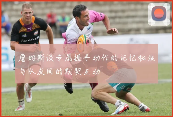 詹姆斯谈专属握手动作的记忆秘诀与队友间的默契互动