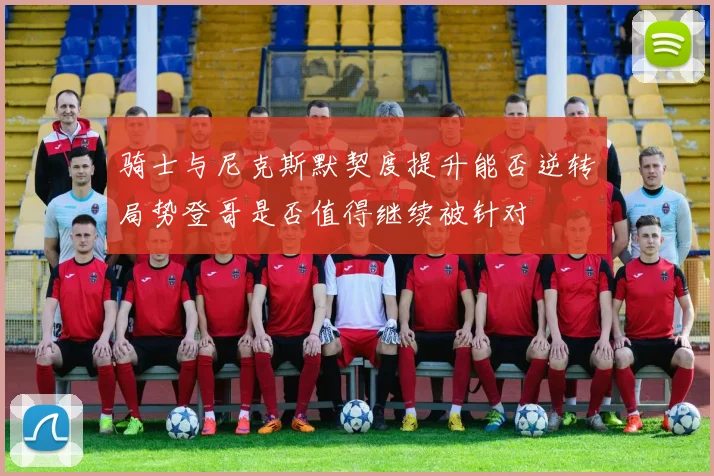 骑士与尼克斯默契度提升能否逆转局势登哥是否值得继续被针对