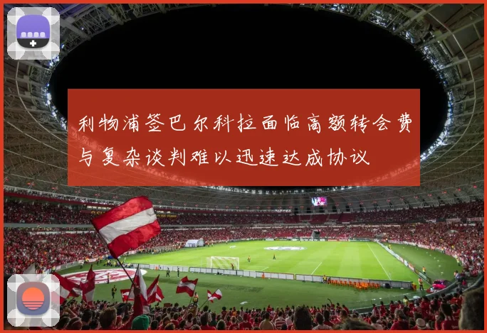 利物浦签巴尔科拉面临高额转会费与复杂谈判难以迅速达成协议