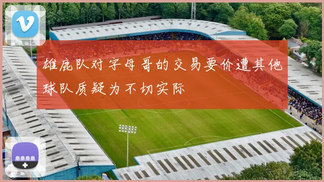 雄鹿队对字母哥的交易要价遭其他球队质疑为不切实际