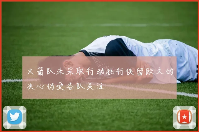 火箭队未采取行动独行侠留欧文的决心仍受各队关注