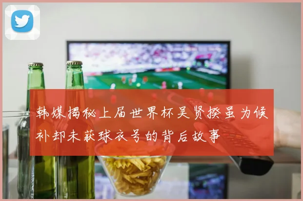 韩媒揭秘上届世界杯吴贤揆虽为候补却未获球衣号的背后故事