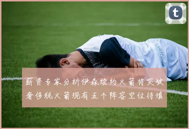薪资专家分析伊森续约火箭将突破奢侈税火箭现有五个阵容空位待填补