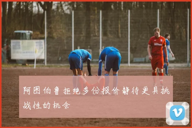 阿图伯鲁拒绝多份报价静待更具挑战性的机会