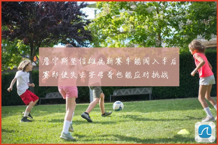 詹宁斯坚信雄鹿新赛季能闯入季后赛即使失去字母哥也能应对挑战