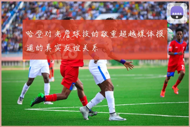 哈登对老詹球技的敬重超越媒体报道的真实友谊关系