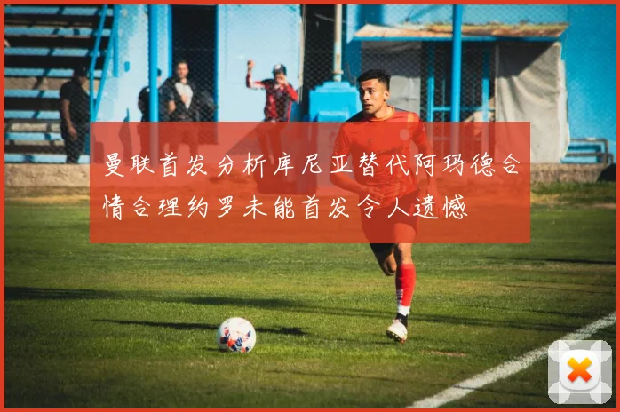 曼联首发分析库尼亚替代阿玛德合情合理约罗未能首发令人遗憾