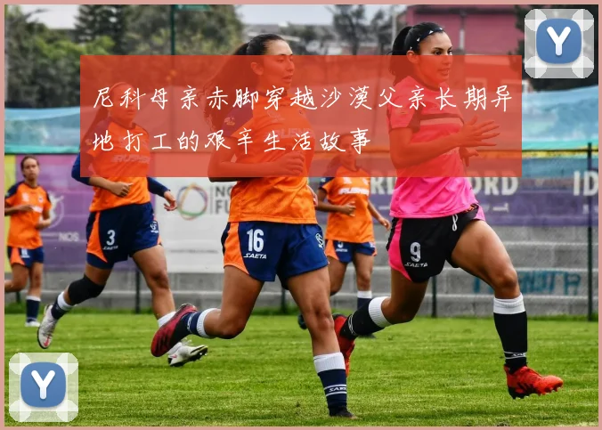 尼科母亲赤脚穿越沙漠父亲长期异地打工的艰辛生活故事